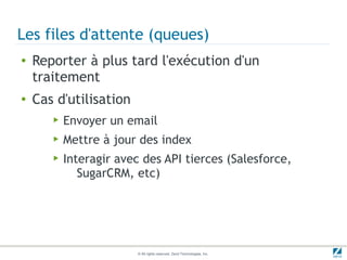Les files d'attente (queues)
●   Reporter à plus tard l'exécution d'un
    traitement
●   Cas d'utilisation
       ▶   Envoyer un email
       ▶   Mettre à jour des index
       ▶   Interagir avec des API tierces (Salesforce,
              SugarCRM, etc)




                         © All rights reserved. Zend Technologies, Inc.
 