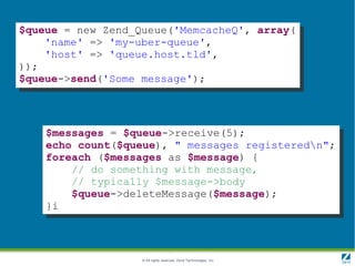 $queue = new Zend_Queue('MemcacheQ', array(
    'name' => 'my-uber-queue',
    'host' => 'queue.host.tld',
));
$queue->send('Some message');




    $messages = $queue->receive(5);
    echo count($queue), " messages registeredn";
    foreach ($messages as $message) {
        // do something with message,
        // typically $message->body
        $queue->deleteMessage($message);
    }i



                   © All rights reserved. Zend Technologies, Inc.
 