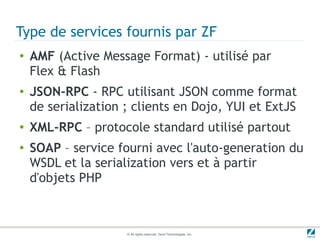 Type de services fournis par ZF
●   AMF (Active Message Format) - utilisé par
    Flex & Flash
●   JSON-RPC - RPC utilisant JSON comme format
    de serialization ; clients en Dojo, YUI et ExtJS
●   XML-RPC – protocole standard utilisé partout
●   SOAP – service fourni avec l'auto-generation du
    WSDL et la serialization vers et à partir
    d'objets PHP



                     © All rights reserved. Zend Technologies, Inc.
 