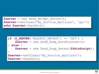 $server = new Zend_XmlRpc_Server();
$server->setClass('My_Service_ApiClass', 'api');
echo $server->handle();



  if ($_SERVER['REQUEST_METHOD'] == 'GET') {
      $server = new Zend_Soap_AutoDiscover();
  } else {
      $server = new Zend_Soap_Server($thisScript);
  }
  $server->setClass('My_Service_ApiClass');
  $server->handle();



                    © All rights reserved. Zend Technologies, Inc.
 