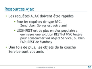 Ressources Ajax
●   Les requêtes AJAX doivent être rapides
       ▶   Pour les requêtes de type RPC,
             Zend_Json_Server est votre ami
       ▶   JSON-REST est de plus en plus populaire ;
             envisagez une solution RESTful MVC légère
             pour consommer vos objets Service, ou bien
             l'API REST de Symfony
●   Une fois de plus, les objets de la couche
    Service sont vos amis



                       © All rights reserved. Zend Technologies, Inc.
 