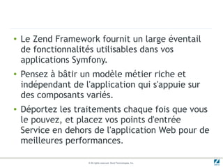 ●   Le Zend Framework fournit un large éventail
    de fonctionnalités utilisables dans vos
    applications Symfony.
●   Pensez à bâtir un modèle métier riche et
    indépendant de l'application qui s'appuie sur
    des composants variés.
●   Déportez les traitements chaque fois que vous
    le pouvez, et placez vos points d'entrée
    Service en dehors de l'application Web pour de
    meilleures performances.

                     © All rights reserved. Zend Technologies, Inc.
 