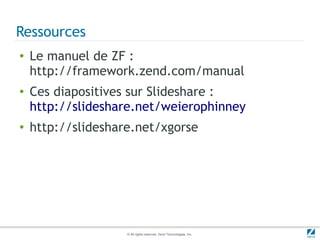Ressources
●   Le manuel de ZF :
    http://framework.zend.com/manual
●   Ces diapositives sur Slideshare :
    http://slideshare.net/weierophinney
●   http://slideshare.net/xgorse




                    © All rights reserved. Zend Technologies, Inc.
 