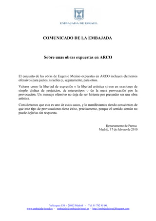 COMUNICADO DE LA EMBAJADA



                   Sobre unas obras expuestas en ARCO



El conjunto de las obras de Eugenio Merino expuestas en ARCO incluyen elementos
ofensivos para judíos, israelíes y, seguramente, para otros.
Valores como la libertad de expresión o la libertad artística sirven en ocasiones de
simple disfraz de prejuicios, de estereotipos o de la mera provocación por la
provocación. Un mensaje ofensivo no deja de ser hiriente por pretender ser una obra
artística.
Consideramos que este es uno de estos casos, y lo manifestamos siendo conscientes de
que este tipo de provocaciones tiene éxito, precisamente, porque el sentido común no
puede dejarlas sin respuesta.


                                                                       Departamento de Prensa
                                                                   Madrid, 17 de febrero de 2010




                       Velázquez 150 - 28002 Madrid – Tel. 91 782 95 00
     www.embajada-israel.es – embajada@embajada-israel.es – http://embajadaisrael.blogspot.com
 