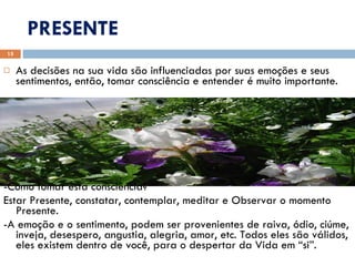 PRESENTE As decisões na sua vida são influenciadas por suas emoções e seus sentimentos, então, tomar consciência e entender é muito importante.  - -Como tomar esta consciência?  Estar Presente, constatar, contemplar, meditar e Observar o momento Presente. -A emoção e o sentimento, podem ser provenientes de raiva, ódio, ciúme, inveja, desespero, angustia, alegria, amor, etc. Todos eles são válidos, eles existem dentro de você, para o despertar da Vida em “si”. 