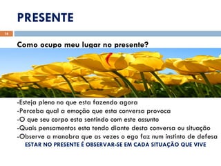 PRESENTE Como ocupo meu lugar no presente? -Esteja pleno no que esta fazendo agora -Perceba qual a emoção que esta conversa provoca -O que seu corpo esta sentindo com este assunto -Quais pensamentos esta tendo diante desta conversa ou situação -Observe a manobra que as vezes o ego faz num instinto de defesa ESTAR NO PRESENTE É OBSERVAR-SE EM CADA SITUAÇÃO QUE VIVE 