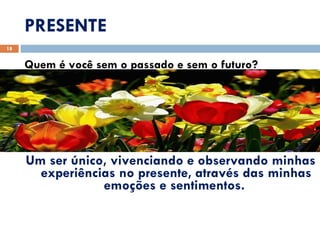 PRESENTE Quem é você sem o passado e sem o futuro? Um ser único, vivenciando e observando minhas experiências no presente, através das minhas emoções e sentimentos.  
