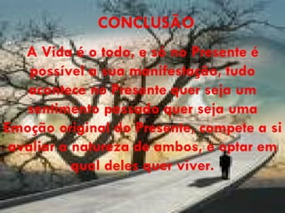 CONCLUSÃO A Vida é o todo, e só no Presente é possível a sua manifestação, tudo acontece no Presente quer seja um sentimento passado quer seja uma Emoção original do Presente, compete a si avaliar a natureza de ambos, e optar em qual deles quer viver. 