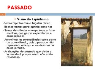 PASSADO Visão  do Espiritismo  - Somos  Espíritos com a  fagulha divina  -Reencarnamos para aprimorarmo-nos  -Somos desafiados o tempo todo a fazer escolhas, que geram experiências e conseqüências  -Assumirmos as conseqüências como parte do aprendizado, pois o passado não representa ameaça e sim desafios na nossa jornada.  -As situações do passado que ainda o incomoda é porque ainda não estão resolvidos. 