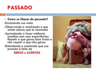 PASSADO Como se liberar do passado? -Esvaziando sua mala -Observando e resolvendo o que ainda sobrou que te incomoda -Aprendendo a fazer melhores escolhas com suas experiências.  Repetir o que gerou bons frutos e não repetir o que não gerou. -Entendendo e aceitando que sua jornada é feita de  ERROS e ACERTOS  