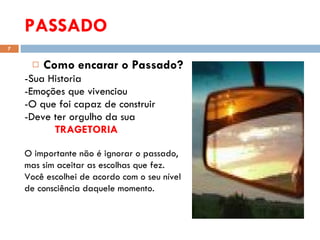 PASSADO Como encarar o Passado?  -Sua Historia  -Emo çõ es que vivenciou -O que foi capaz de construir -Deve ter orgulho da sua TRAGETORIA  O importante não é ignorar o passado, mas sim aceitar as escolhas que fez.  Você escolhei de acordo com o seu nível de consciência daquele momento.  