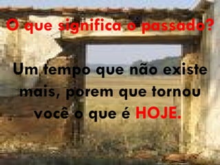 O que significa o passado? Um tempo que não existe mais, porem que tornou você o que é  HOJE.   