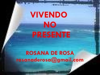 VIVENDO  NO  PRESENTE ROSANA DE ROSA [email_address] 