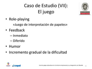Caso de Estudio (VII):
                 El juego
• Role-playing
    «Juego de interpretación de papeles»
• Feedback
  – Inmediato
  – Diferido
• Humor
• Incremento gradual de la dificultad

                     Uso de juegos educativos en el entorno empresarial y su integración con Moodle   12
 