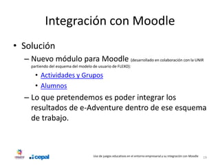 Integración con Moodle
• Solución
  – Nuevo módulo para Moodle (desarrollado en colaboración con la UNIR
    partiendo del esquema del modelo de usuario de FLEXO):

      • Actividades y Grupos
      • Alumnos
  – Lo que pretendemos es poder integrar los
    resultados de e-Adventure dentro de ese esquema
    de trabajo.



                                     Uso de juegos educativos en el entorno empresarial y su integración con Moodle   19
 