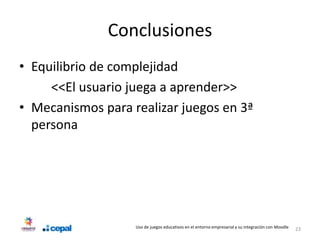 Conclusiones
• Equilibrio de complejidad
     <<El usuario juega a aprender>>
• Mecanismos para realizar juegos en 3ª
  persona




                   Uso de juegos educativos en el entorno empresarial y su integración con Moodle   23
 