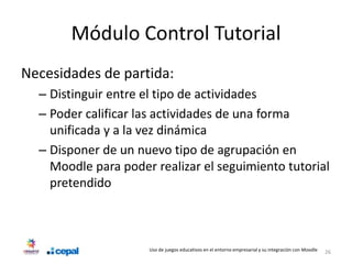Módulo Control Tutorial
Necesidades de partida:
  – Distinguir entre el tipo de actividades
  – Poder calificar las actividades de una forma
    unificada y a la vez dinámica
  – Disponer de un nuevo tipo de agrupación en
    Moodle para poder realizar el seguimiento tutorial
    pretendido



                     Uso de juegos educativos en el entorno empresarial y su integración con Moodle   26
 