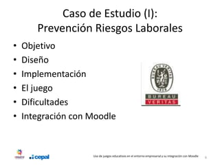 Caso de Estudio (I):
       Prevención Riesgos Laborales
•   Objetivo
•   Diseño
•   Implementación
•   El juego
•   Dificultades
•   Integración con Moodle


                    Uso de juegos educativos en el entorno empresarial y su integración con Moodle   6
 