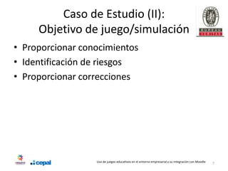 Caso de Estudio (II):
     Objetivo de juego/simulación
• Proporcionar conocimientos
• Identificación de riesgos
• Proporcionar correcciones




                  Uso de juegos educativos en el entorno empresarial y su integración con Moodle   7
 