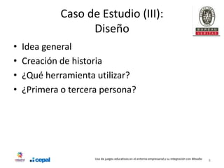 Caso de Estudio (III):
                   Diseño
•   Idea general
•   Creación de historia
•   ¿Qué herramienta utilizar?
•   ¿Primera o tercera persona?




                     Uso de juegos educativos en el entorno empresarial y su integración con Moodle   8
 