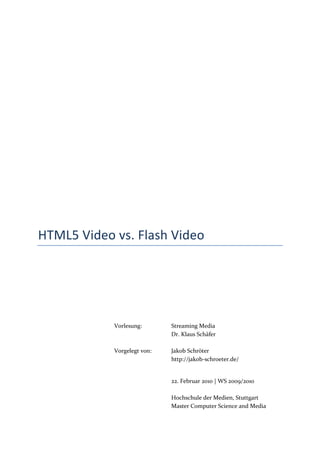 HTML5 Video vs. Flash Video




            Vorlesung:       Streaming Media



            Vorgelegt von:   Jakob Schröter
                             http://jakob-schroeter.de/


                             22. Februar 2010 | WS 2009/2010

                             Hochschule der Medien, Stuttgart
                             Master Computer Science and Media
 