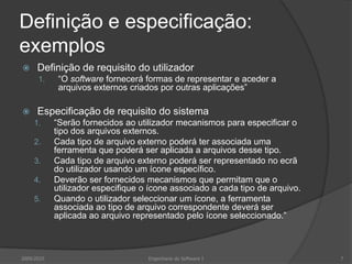 Definição e especificação: exemplosDefinição de requisito do utilizador“O software fornecerá formas de representar e aceder a arquivos externos criados por outras aplicações”Especificação de requisito do sistema“Serão fornecidos ao utilizador mecanismos para especificar o tipo dos arquivos externos.Cada tipo de arquivo externo poderá ter associada uma ferramenta que poderá ser aplicada a arquivos desse tipo.Cada tipo de arquivo externo poderá ser representado no ecrã do utilizador usando um ícone específico.Deverão ser fornecidos mecanismos que permitam que o utilizador especifique o ícone associado a cada tipo de arquivo.Quando o utilizador seleccionar um ícone, a ferramenta associada ao tipo de arquivo correspondente deverá ser aplicada ao arquivo representado pelo ícone seleccionado.”2009/20107Engenharia do Software I
