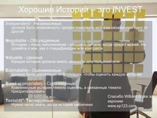 Хорошие Истории – это INVEST
    Independent - Независимые
      должна быть возможность приоритизировать истории независимо одну от
      другой

    Negotiable - Обсуждаемые
      Истории – лишь напоминание - обсудить детали, когда придет время. Не
      думайте о них, как о спецификации или контракте

    Valuable - Ценные
      Каждая история должна иметь ценность для пользователя

    Estimatable - Оцениваемые
      должно быть достаточно информации, чтобы оценить каждую историю

    Sized appropriately - Соразмерные
      Комплексные истории тяжело оценить, а связанные тяжело
      приоритезировать
                                                      Спасибо William Wake за
    Testable - Тестируемые                            акроним
      Нужно четко знать, когда история закончена      www.xp123.com

©
 