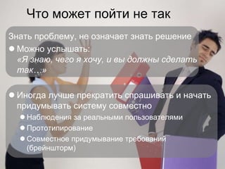 Что может пойти не так
    Знать проблему, не означает знать решение
     Можно услышать:
      «Я знаю, чего я хочу, и вы должны сделать
      так…»

     Иногда лучше прекратить спрашивать и начать
      придумывать систему совместно
       Наблюдения за реальными пользователями
       Прототипирование
       Совместное придумывание требований
        (брейншторм)

©
 