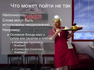 Что может пойти не так
Неточности
Слова могут быть
истолкованы неоднозначно…
Например:
       Основное блюдо идет с
        супом или салатом и хлебом
            (Супом или Салатом) и
             Хлебом?
            (Супом) или (Салатом и
             Хлебом)?




©
 