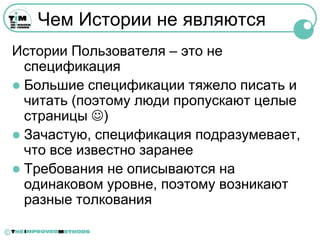Чем Истории не являются
    Истории Пользователя – это не
      спецификация
     Большие спецификации тяжело писать и
      читать (поэтому люди пропускают целые
      страницы )
     Зачастую, спецификация подразумевает,
      что все известно заранее
     Требования не описываются на
      одинаковом уровне, поэтому возникают
      разные толкования

©
 
