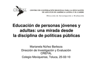 Educación de personas jóvenes y
    adultas: una mirada desde
la disciplina de políticas públicas

           Marianela Núñez Barboza
    Dirección de Investigación y Evaluación
                   CREFAL
    Colegio Mexiquense, Toluca, 25-02-10
 