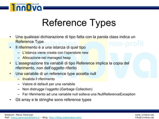 Reference Types
    •    Una qualsiasi dichiarazione di tipo fatta con la parola class indica un
         Reference Type
    •    Il riferimento è a una istanza di quel tipo
           – L’istanza viene creata con l’operatore new
           – Allocazione nel managed heap
    •    L’assegnazione tra variabili di tipo Reference implica la copia del
         riferimento, non dell’oggetto riferito
    •    Una variabile di un reference type accetta null
           –   Invalida il riferimento
           –   Valore di default per una variabile
           –   Non distrugge l’oggetto (Garbage Collection)
           –   Far riferimento ad una variabile null solleva una NullReferenceException
    •    Gli array e le stringhe sono reference types


Relatore: Marco Parenzan                                                              www.1nn0va.net
Mail: marco.parenzan@libero.it – Blog: http://blog.codeisvalue.com/                   info@1nn0va.net
 
