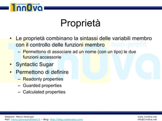 Proprietà
    • Le proprietà combinano la sintassi delle variabili membro
      con il controllo delle funzioni membro
           – Permettono di associare ad un nome (con un tipo) le due
             funzioni accessorie
    • Syntactic Sugar
    • Permettono di definire
           – Readonly properties
           – Guarded properties
           – Calculated properties




Relatore: Marco Parenzan                                               www.1nn0va.net
Mail: marco.parenzan@libero.it – Blog: http://blog.codeisvalue.com/    info@1nn0va.net
 