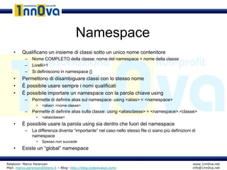 Namespace
    •    Qualificano un insieme di classi sotto un unico nome contenitore
           –   Nome COMPLETO della classe: nome del namespace + nome della classe
           –   Livelli>1
           –   Si definiscono in namespace {}
    •    Permettono di disambiguare classi con lo stesso nome
    •    È possibile usare sempre i nomi qualificati
    •    È possibile importare un namespace con la parola chiave using
           –   Permette di definire alias sul namespace: using <alias> = <namespace>
                  •   <alias>.<nome classe>
           –   Permette di definire alias sulla classe: using <aliasclasse> = <namespace>.<classe>
                  •   <aliasclasse>
    •    È possibile usare la parola using sia dentro che fuori del namespace
           –   La differenza diventa “importante” nel caso nello stesso file ci siano più definizioni di
               namespace
                  •   Spesso non succede
    •    Esiste un “global” namespace


Relatore: Marco Parenzan                                                                              www.1nn0va.net
Mail: marco.parenzan@libero.it – Blog: http://blog.codeisvalue.com/                                   info@1nn0va.net
 