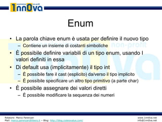 Enum
    • La parola chiave enum è usata per definire il nuovo tipo
           – Contiene un insieme di costanti simboliche
    • È possibile definire variabili di un tipo enum, usando I
      valori definiti in essa
    • Di default usa (implicitamente) il tipo int
           – È possibile fare il cast (esplicito) da/verso il tipo implicito
           – È possibile specificare un altro tipo primitivo (a parte char)
    • È possibile assegnare dei valori diretti
           – È possibile modificare la sequenza dei numeri



Relatore: Marco Parenzan                                                   www.1nn0va.net
Mail: marco.parenzan@libero.it – Blog: http://blog.codeisvalue.com/        info@1nn0va.net
 