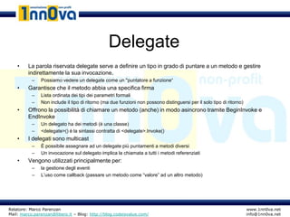Delegate
    •    La parola riservata delegate serve a definire un tipo in grado di puntare a un metodo e gestire
         indirettamente la sua invocazione.
           –   Possiamo vedere un delegate come un "puntatore a funzione“
    •    Garantisce che il metodo abbia una specifica firma
           –   Lista ordinata dei tipi dei parametri formali
           –   Non include il tipo di ritorno (ma due funzioni non possono distinguersi per il solo tipo di ritorno)
    •    Offrono la possibilità di chiamare un metodo (anche) in modo asincrono tramite BeginInvoke e
         EndInvoke
           –   Un delegato ha dei metodi (è una classe)
           –   <delegate>() è la sintassi contratta di <delegate>.Invoke()
    •    I delegati sono multicast
           –   È possibile assegnare ad un delegate più puntamenti a metodi diversi
           –   Un invocazione sul delegato implica la chiamata a tutti i metodi referenziati
    •    Vengono utilizzati principalmente per:
           –   la gestione degli eventi
           –   L’uso come callback (passare un metodo come “valore” ad un altro metodo)




Relatore: Marco Parenzan                                                                                               www.1nn0va.net
Mail: marco.parenzan@libero.it – Blog: http://blog.codeisvalue.com/                                                    info@1nn0va.net
 