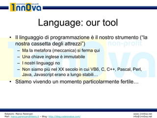Language: our tool
    • Il linguaggio di programmazione è il nostro strumento (“la
      nostra cassetta degli attrezzi”)
           –   Ma la metafora (meccanica) si ferma qui
           –   Una chiave inglese è immutabile
           –   I nostri linguaggi no
           –   Non siamo più nel XX secolo in cui VB6, C, C++, Pascal, Perl,
               Java, Javascript erano a lungo stabili…
    • Stiamo vivendo un momento particolarmente fertile…




Relatore: Marco Parenzan                                               www.1nn0va.net
Mail: marco.parenzan@libero.it – Blog: http://blog.codeisvalue.com/    info@1nn0va.net
 