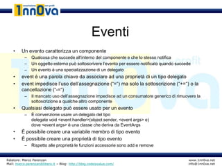 Eventi
    •    Un evento caratterizza un componente
           –   Qualcosa che succede all’interno del componente e che lo stesso notifica
           –   Un oggetto esterno può sottoscrivere l’evento per essere notificato quando succede
           –   Un evento è una specializzazione di un delegato
    •    event è una parola chiave da associare ad una proprietà di un tipo delegato
    •    event impedisce l’uso dell’assegnazione (“=“) ma solo la sottoscrizione (“+=“) o la
         cancellazione (“-=“)
           –   Il mancato uso dell’assegnazione impedisce ad un consumatore generico di rimuovere la
               sottoscrizione a qualche altro componente
    •    Qualsiasi delegato può essere usato per un evento
           –   È convenzione usare un delegato del tipo
               delegate void <event handler>(object sender, <event args> e)
               dove <event args> è una classe che deriva da EventArgs
    •    È possibile creare una variabile membro di tipo evento
    •    È possibile creare una proprietà di tipo evento
           –   Rispetto alle proprietà le funzioni accessorie sono add e remove


Relatore: Marco Parenzan                                                                       www.1nn0va.net
Mail: marco.parenzan@libero.it – Blog: http://blog.codeisvalue.com/                            info@1nn0va.net
 
