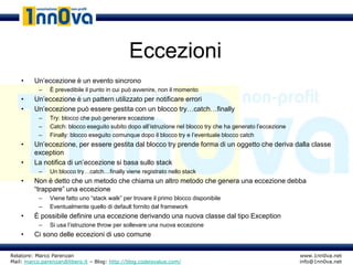 Eccezioni
    •    Un’eccezione è un evento sincrono
           –   È prevedibile il punto in cui può avvenire, non il momento
    •    Un’eccezione è un pattern utilizzato per notificare errori
    •    Un’eccezione può essere gestita con un blocco try…catch…finally
           –   Try: blocco che può generare eccezione
           –   Catch: blocco eseguito subito dopo all’istruzione nel blocco try che ha generato l’eccezione
           –   Finally: blocco eseguito comunque dopo il blocco try e l’eventuale blocco catch
    •    Un’eccezione, per essere gestita dal blocco try prende forma di un oggetto che deriva dalla classe
         exception
    •    La notifica di un’eccezione si basa sullo stack
           –   Un blocco try…catch…finally viene registrato nello stack
    •    Non è detto che un metodo che chiama un altro metodo che genera una eccezione debba
         “trappare” una eccezione
           –   Viene fatto uno “stack walk” per trovare il primo blocco disponibile
           –   Eventualmente quello di default fornito dal framework
    •    È possibile definire una eccezione derivando una nuova classe dal tipo Exception
           –   Si usa l’istruzione throw per sollevare una nuova eccezione
    •    Ci sono delle eccezioni di uso comune


Relatore: Marco Parenzan                                                                                      www.1nn0va.net
Mail: marco.parenzan@libero.it – Blog: http://blog.codeisvalue.com/                                           info@1nn0va.net
 