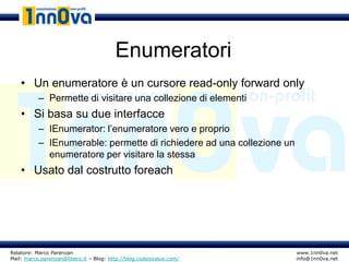Enumeratori
    • Un enumeratore è un cursore read-only forward only
           – Permette di visitare una collezione di elementi
    • Si basa su due interfacce
           – IEnumerator: l’enumeratore vero e proprio
           – IEnumerable: permette di richiedere ad una collezione un
             enumeratore per visitare la stessa
    • Usato dal costrutto foreach




Relatore: Marco Parenzan                                                www.1nn0va.net
Mail: marco.parenzan@libero.it – Blog: http://blog.codeisvalue.com/     info@1nn0va.net
 
