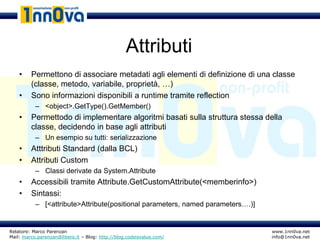 Attributi
    •    Permettono di associare metadati agli elementi di definizione di una classe
         (classe, metodo, variabile, proprietà, …)
    •    Sono informazioni disponibili a runtime tramite reflection
           – <object>.GetType().GetMember()
    •    Permettodo di implementare algoritmi basati sulla struttura stessa della
         classe, decidendo in base agli attributi
           – Un esempio su tutti: serializzazione
    •    Atttributi Standard (dalla BCL)
    •    Attributi Custom
           – Classi derivate da System.Attribute
    •    Accessibili tramite Attribute.GetCustomAttribute(<memberinfo>)
    •    Sintassi:
           – [<attribute>Attribute(positional parameters, named parameters….)]


Relatore: Marco Parenzan                                                         www.1nn0va.net
Mail: marco.parenzan@libero.it – Blog: http://blog.codeisvalue.com/              info@1nn0va.net
 