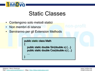 Static Classes
    • Contengono solo metodi statici
    • Non membri di istanza
    • Serviranno per gli Extension Methods

                               public static class Math
                               {
                                 public static double Sin(double x) {…}
                                 public static double Cos(double x) {…}
                                 …
                               }



Relatore: Marco Parenzan                                                  www.1nn0va.net
Mail: marco.parenzan@libero.it – Blog: http://blog.codeisvalue.com/       info@1nn0va.net
 