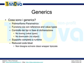Generics
    • Cosa sono i generics?
           – Polimorfismo Parametrico
           – Funziona sia con reference and value types
           – Controllo dei tipi in fase di dichiarazione
                  • No boxing (value types)
                  • No downcasts (no object)
           – Supporto completo a runtime
           – Reduced code bloat
                  • Non bisogna scrivere classi wrapper tipizzate




Relatore: Marco Parenzan                                              www.1nn0va.net
Mail: marco.parenzan@libero.it – Blog: http://blog.codeisvalue.com/   info@1nn0va.net
 