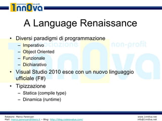 A Language Renaissance
    • Diversi paradigmi di programmazione
           –   Imperativo
           –   Object Oriented
           –   Funzionale
           –   Dichiarativo
    • Visual Studio 2010 esce con un nuovo linguaggio
      ufficiale (F#)
    • Tipizzazione
           – Statica (compile type)
           – Dinamica (runtime)


Relatore: Marco Parenzan                                              www.1nn0va.net
Mail: marco.parenzan@libero.it – Blog: http://blog.codeisvalue.com/   info@1nn0va.net
 