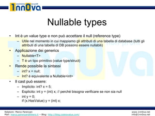 Nullable types
    •    Int è un value type e non può accettare il null (reference type)
           – Utile nel momento in cui mappiamo gli attributi di una tabella di database (tutti gli
             attributi di una tabella di DB possono essere nullabili)
    •    Applicazione dei generics
           – Nullable<T>
           – T è un tipo primitivo (value type/struct)
    •    Rende possibile la sintassi
           – int? x = null;
           – Int? è equivalente a Nullable<int>
    •    Il cast può essere:
           – Implicito: int? x = 5;
           – Esplicito: int y = (int) x; // perché bisogna verificare se non sia null
           – int y = 0;
             if (x.HasValue) y = (int) x;


Relatore: Marco Parenzan                                                                 www.1nn0va.net
Mail: marco.parenzan@libero.it – Blog: http://blog.codeisvalue.com/                      info@1nn0va.net
 