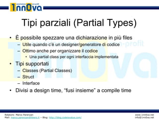 Tipi parziali (Partial Types)
    • È possibile spezzare una dichiarazione in più files
           – Utile quando c’è un designer/generatore di codice
           – Ottimo anche per organizzare il codice
                  • Una partial class per ogni interfaccia implementata
    • Tipi supportati
           – Classes (Partial Classes)
           – Struct
           – Interface
    • Divisi a design time, “fusi insieme” a compile time



Relatore: Marco Parenzan                                                  www.1nn0va.net
Mail: marco.parenzan@libero.it – Blog: http://blog.codeisvalue.com/       info@1nn0va.net
 