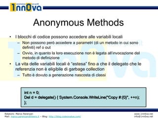 Anonymous Methods
    • I blocchi di codice possono accedere alle variabili locali
           – Non possono però accedere a parametri (di un metodo in cui sono
             definiti) ref o out
           – Ovvio, in quanto la loro esecuzione non è legata all’invocazione del
             metodo di definizione
    • La vita delle variabili locali è “estesa” fino a che il delegato che le
      referenzia non è eligibile di garbage collection
           – Tutto è dovuto a generazione nascosta di classi



                 int n = 0;
                 Del d = delegate() { System.Console.WriteLine("Copy #:{0}", ++n);
                 };

Relatore: Marco Parenzan                                                      www.1nn0va.net
Mail: marco.parenzan@libero.it – Blog: http://blog.codeisvalue.com/           info@1nn0va.net
 