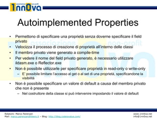 Autoimplemented Properties
    •    Permettono di specificare una proprietà senza doverne specificare il field
         privato
    •    Velocizza il processo di creazione di proprietà all’interno delle classi
    •    Il membro privato viene generato a compile-time
    •    Per vedere il nome del field privato generato, è necessario utilizzare
         ildasm.exe o Reflector.exe
    •    Non è possibile utilizzarle per specificare proprietà in read-only o write-only
           – E’ possibile limitare l’accesso al get o al set di una proprietà, specificandone la
             visibilità
    •    Non è possibile specificare un valore di default a causa del membro privato
         che non è presente
           – Nel costruttore della classe si può intervenire impostando il valore di default




Relatore: Marco Parenzan                                                                 www.1nn0va.net
Mail: marco.parenzan@libero.it – Blog: http://blog.codeisvalue.com/                      info@1nn0va.net
 
