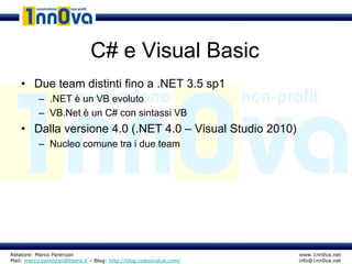 C# e Visual Basic
    • Due team distinti fino a .NET 3.5 sp1
           – .NET è un VB evoluto
           – VB.Net è un C# con sintassi VB
    • Dalla versione 4.0 (.NET 4.0 – Visual Studio 2010)
           – Nucleo comune tra i due team




Relatore: Marco Parenzan                                              www.1nn0va.net
Mail: marco.parenzan@libero.it – Blog: http://blog.codeisvalue.com/   info@1nn0va.net
 