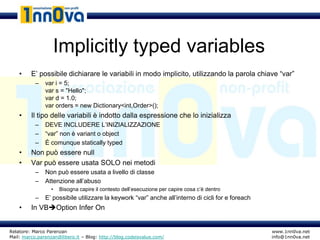 Implicitly typed variables
    •    E’ possibile dichiarare le variabili in modo implicito, utilizzando la parola chiave “var”
           –   var i = 5;
               var s = "Hello";
               var d = 1.0;
               var orders = new Dictionary<int,Order>();
    •    Il tipo delle variabili è indotto dalla espressione che lo inizializza
           –   DEVE INCLUDERE L’INIZIALIZZAZIONE
           –   “var” non è variant o object
           –   È comunque statically typed
    •    Non può essere null
    •    Var può essere usata SOLO nei metodi
           –   Non può essere usata a livello di classe
           –   Attenzione all’abuso
                  •   Bisogna capire il contesto dell’esecuzione per capire cosa c’è dentro
           –   E’ possibile utilizzare la keywork “var” anche all’interno di cicli for e foreach
    •    In VBOption Infer On


Relatore: Marco Parenzan                                                                           www.1nn0va.net
Mail: marco.parenzan@libero.it – Blog: http://blog.codeisvalue.com/                                info@1nn0va.net
 
